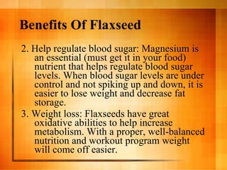Benefits Of Flaxseed 2. Help regulate blood sugar: Magnesium is an essential (must get it in your food) nutrient that helps regulate blood sugar levels. When blood sugar levels are under control and not spiking up and down, it is easier to lose weight and decrease fat storage. 3. Weight loss: Flaxseeds have great oxidative abilities to help increase metabolism. With a proper, well-balanced nutrition and workout program weight will come off easier. 