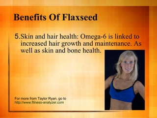 Benefits Of Flaxseed 5. Skin and hair health: Omega-6 is linked to increased hair growth and maintenance. As well as skin and bone health.  For more from Taylor Ryan, go to  http://www.fitness-analyzer.com 
