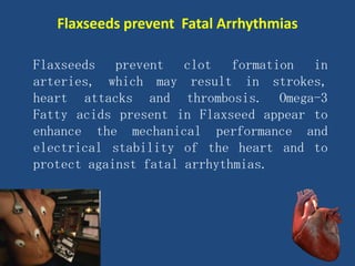 Flaxseeds prevent clot formation in
arteries, which may result in strokes,
heart attacks and thrombosis. Omega-3
Fatty acids present in Flaxseed appear to
enhance the mechanical performance and
electrical stability of the heart and to
protect against fatal arrhythmias.
Flaxseeds prevent Fatal Arrhythmias
 