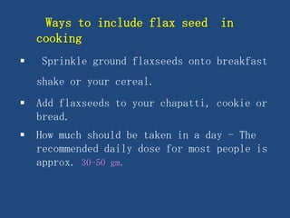 Ways to include flax seed in
cooking
 Sprinkle ground flaxseeds onto breakfast
shake or your cereal.
 Add flaxseeds to your chapatti, cookie or
bread.
 How much should be taken in a day - The
recommended daily dose for most people is
approx. 30-50 gm.
 