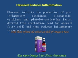 Flaxseed inhibits the production of pro-
inflammatory cytokines, eicosanoids,
cytokines and platelet-activating factor
derived from arachidonic acid (an omega-6
fatty acid) and thus reduces inflammatory
responses.
Flaxseed Reduces Inflammation
Stop these refined oils which are full of Omega-6 Fats
Eat more Omega-3 for Heart Protection
 