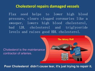 Flax seed helps to lower high blood
pressure, clears clogged coronaries like a
sweeper, lowers high blood cholesterol,
bad LDL cholesterol and triglyceride
levels and raises good HDL cholesterol.
Poor Cholesterol didn’t cause tear, it’s just trying to repair it.
Cholesterol repairs damaged vessels
 