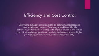 Efficiency and Cost Control
Operations managers are responsible for optimizing processes and
resources within a business. They analyze workflows, identify
bottlenecks, and implement strategies to improve efficiency and reduce
costs. By streamlining operations, they help the business achieve higher
productivity, minimize waste, and enhance profitability.
 