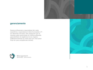 gerenciamentoNossosprofissionais e especialistastêmvastaexperiência e capacidade em telecomunicações e TI em diferentesmercados. Elesasseguramque as soluçõessejamgerenciadas de maneiraadequadaparasatisfazer as exigências de seunegócio. G2BGerenciamento foicriadoparaquevocêpossafocar em suascompetênciascentrais.5