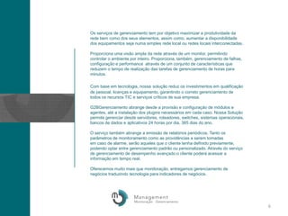 Os serviços de gerenciamento tem por objetivo maximizar a produtividade da rede bem como dos seus elementos, assim como, aumentar a disponibilidade dos equipamentos seja numa simples rede local ou redes locais interconectadas. Proporciona uma visão ampla da rede através de um monitor, permitindo controlar o ambiente por inteiro. Proporciona, também, gerenciamento de falhas, configuração e performance  através de um conjunto de características que reduzem o tempo de realização das tarefas de gerenciamento de horas para minutos. Com base em tecnologia, nossasolução reduz os investimentos em qualificação de pessoal, licenças e equipamento, garantindo o correto gerenciamento de todos os recursos TIC e serviços críticos de sua empresa.G2BGerenciamento abrange desde a provisão e configuração de módulos e agentes, até a instalação dos pluginsnecessários em cada caso. Nossa Solução permite gerenciar desde servidores, roteadores, switches, sistemas operacionais, bancos de dados e aplicativos 24 horas por dia, 365 dias do ano. O serviço também abrange a emissão de relatórios periódicos. Tanto os parâmetros de monitoramento como as providências a serem tomadasem caso de alarme, serão aqueles que o cliente tenha definido previamente, podendo optar entre gerenciamento padrão ou personalizado. Através do serviço de gerenciamento de desempenho avançado o cliente poderá acessar a informação em tempo real.Oferecemos muito mais que monitoração, entregamos gerenciamento de negócios traduzindo tecnologia para indicadores de negócios. 6