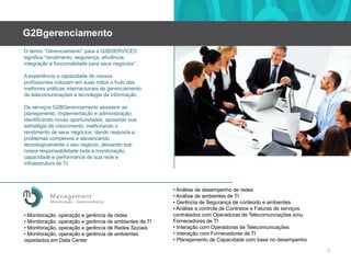 G2BgerenciamentoO termo “Gerenciamento” para a G2BSERVICES significa “rendimento, segurança, eficiência, integraçãoefuncionalidadeparaseusnegócios”.A experiênciaecapacidade de nossosprofissionaiscolocamemsuasmãosofruto das melhorespráticasinternacionais de gerenciamento de telecomunicaçõesetecnologiadainformação.Os serviços G2BGerenciamento assistemaoplanejamento, implementaçãoeadministração, identificando novas oportunidades, apoiandosuaestratégia de crescimento, melhorandoorendimento de seusnegócios, dandoresposta a problemascomplexosealavancandotecnologicamenteoseunegócio, deixando sob nossaresponsabilidadetoda a monitoração, capacidadee performance de suaredeeinfraestrutura de TI.• Análise de desempenho de redes• Análise de ambientes de TI• Gerência de Segurança de conteúdoeambientes• Análiseecontrole de ContratoseFaturas de serviçoscontratados com Operadoras de Telecomunciaçõese/ouFornecedores de TI• Interação com Operadoras de Telecomunicações• Interação com Fornecedores de TI• Planejamento de Capacidade com base no desempenho• Monitoração, operaçãoegerência de redes• Monitoração, operaçãoegerência de ambientes de TI• Monitoração, operaçãoegerência de RedesSociais• Monitoração, operação e gerência de ambientesospedadosem Data Center7