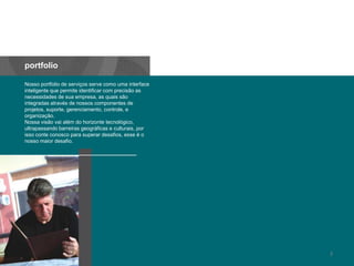 portfolioNosso portfolio de serviços serve comouma interface inteligentequepermiteidentificar com precisão as necessidades de suaempresa, as quaissãointegradasatravés de nossoscomponentes de projetos, suporte, gerenciamento, controle, eorganização.Nossavisãovaialém do horizontetecnológico, ultrapassandobarreirasgeográficaseculturais, porissoconteconoscoparasuperardesafios, esseéonossomaiordesafio.3