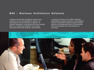 BAS – Business Architecture SolutionsArquitetura de Soluções de Negócios resolve típicosproblemas entre as necessidades do negócioe as demandas do mercado, permitindoodesenho  de soluçõesintegradaseconvergentes entre nosso portfolio.BAS é um conceitoqueintegra com as principaisferramentastradicionais de gestão, administraçãoecontrole, poisadmite, semconflitos, diferentesmetodologias, processos, práticaserecomendações. Otimizaorendimento de todas as áreasenvolvidas, atuandosincronizadamentesobreoscomponentes-chave de todagestão das comunicaçõesedainformação.4