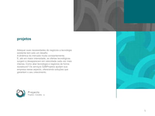 projetosAdequarsuasnecessidades de negócios a tecnologiaexistente tem sido um desafio. A dinâmica do mercadomudaconstantemente. E, até em maiorintensidade, as ofertastecnológicassurgem e desaparecem em velocidadecadavezmaisintensa. Como aliartecnologia e negócios de forma duradoura? Osserviços G2BProjetos ajudamsuaempresanesseaspecto, oferecendosoluçõesquegarantem o seu crescimento.5