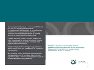 As tecnologias da informação e comunicação (TIC), cada vez mais são disciplinas estratégicas nas corporações, visto sua capacidade de gerar diferenciais competitivos, em um cenário cada vez mais concorrido, com pressões para redução de custos e aumento de disponibilidade de infra estrutura. Diversas aplicações surgem a cada dia, gerando uma maior complexidade do ambiente, dificultando inclusive rápidos diagnósticos, ao quais são vitais para atingir níveis de serviços satisfatórios.A implementação destas tecnologias é algo complexo e em sua maioria muito caro, necessitando de profissionais especializados.A G2BServices, possui profissionais especializados na principais plataformas de tecnologia disponíveis, com experiência global e multi-culturalpara implementação de projetos de infra estrutura ou sistemas. 6Avaliar sua arquitetura e desempenho existente.Projetar uma arquitetura adequada as suas necessidadesImplementar seus projetos com escopo desejadoGerenciar seu projeto, se desejado.