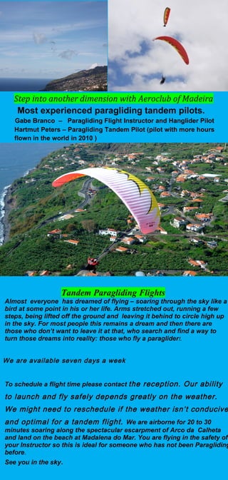 Step into another dimension with Aeroclub of Madeira
Most experienced paragliding tandem pilots.
Gabe Branco – Paragliding Flight Instructor and Hanglider Pilot
Hartmut Peters – Paragliding Tandem Pilot (pilot with more hours
flown in the world in 2010 )
Tandem Paragliding Flights
Almost everyone has dreamed of flying – soaring through the sky like a
bird at some point in his or her life. Arms stretched out, running a few
steps, being lifted off the ground and leaving it behind to circle high up
in the sky. For most people this remains a dream and then there are
those who don’t want to leave it at that, who search and find a way to
turn those dreams into reality: those who fly a paraglider!.
We are available seven days a week
To schedule a flight time please contact the reception. Our ability
to launch and fly safely depends greatly on the weather.
We might need to reschedule if the weather isn’t conducive
and optimal for a tandem flight. We are airborne for 20 to 30
minutes soaring along the spectacular escarpment of Arco da Calheta
and land on the beach at Madalena do Mar. You are flying in the safety of
your Instructor so this is ideal for someone who has not been Paragliding
before.
See you in the sky.
 