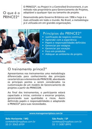 Apresentamos nos treinamentos uma metodologia
diferenciada para conhecimento das principais
características e elementos do PRINCE2®, abordando
os principais pontos a serem considerados na
customização de um modelo de Gerenciamento de
projetos a partir do PRINCE2®.
Ao final dos treinamentos, o participante estará
capacitado a iniciar, controlar e encerrar projetos,
gerenciando suas qualidades e riscos. Assim
definindo papéis e responsabilidades e adaptando
o PRINCE2®
para suas necessidades.
O treinamento prince2®
•	 Justificação de negócio contínua
•	 Aprender com a experiência
•	 Papeis e responsabilidades definidos
•	 Gerenciar por estágios
•	 Gerenciar por exceção
•	 Foco em produtos
•	 Adequar ao ambiente do projeto.
Princípios do PRINCE2®
Belo Horizonte / MG
contatobh@mpplaza.com.br
55 31 3063.6959
São Paulo / SP
contatosp@mpplaza.com.br
55 11 5087.8995
www.managementplaza.com.br
O PRINCE2®
, ou Project In a Controlled Environment, é um
método não proprietário para Gerenciamento de Projetos,
adaptável a qualquer tipo ou tamanho de projeto.
Desenvolvido pelo Governo Britânico em 1996 e hoje é o
mais utilizado em todo o mundo. No Brasil, a metodologia
já é utilizada em em grandes organizações.
O que é o
PRINCE2®
 