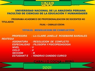 Año del Bicentenario del Perú: 200 años de Independencia.
UNIVERSIDAD NACIONAL DE LA AMAZONÍA PERUANA
FACULTAD DE CIENCIAS DE LA EDUCACIÓN Y HUMANIDADES
PROGRAMA ACADEMICO DE PROFESIONALIZACION DE DOCENTES NO
TITULADOS
FILIAL – CABALLO COCHA
PROFESORA : Lic.CLAIRE JANELLE ROSEMARIE BARDALES
REATEGUI
ASIGNATURA : RESOLUCION DE CONFLICTO
ESPECIALIDAD : FILOSOFIA Y PSICOPEDAGOGIA
NIVEL : V
CICLO : X
SECCION : B
ESTUDIANT E : YENDRAO CANDIDO CURICO
CABALLO COCHA – PERÚ
UNAP
2021
 