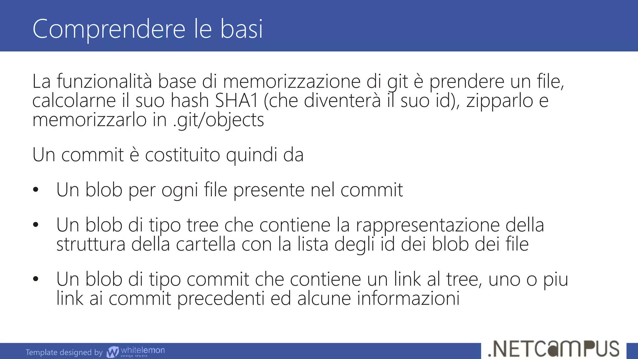 Template designed by
La funzionalità base di memorizzazione di git è prendere un file,
calcolarne il suo hash SHA1 (che diventerà il suo id), zipparlo e
memorizzarlo in .git/objects
Un commit è costituito quindi da
• Un blob per ogni file presente nel commit
• Un blob di tipo tree che contiene la rappresentazione della
struttura della cartella con la lista degli id dei blob dei file
• Un blob di tipo commit che contiene un link al tree, uno o piu
link ai commit precedenti ed alcune informazioni
Comprendere le basi
 