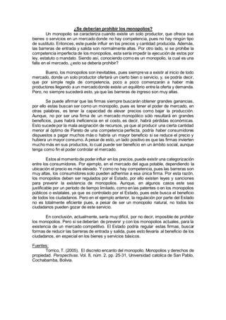 ¿Se deberían prohibir los monopolios?
Un monopolio se caracteriza cuando existe un solo productor, que ofrece sus
bienes o servicios en un mercado donde no hay competencia, pues no hay ningún tipo
de sustituto. Entonces, este puede influir en los precios y cantidad producida. Además,
las barreras de entrada y salida son normalmente altas. Por otro lado, si se prohíbe la
competencia imperfecta de los monopolios, esta sería impedir la ejecución de estos por
ley, estatuto o mandato. Siendo así, conociendo como es un monopolio, la cual es una
falla en el mercado, ¿esto se debería prohibir?
Bueno, los monopolios son inevitables, pues siempreva a existir al inicio de todo
mercado, donde un solo productor ofertará un cierto bien o servicio, y, se podría decir,
que por simple regla de competencia, poco a poco comenzarán a haber más
productores llegando a un mercadodonde existe un equilibrio entre la oferta y demanda.
Pero, no siempre sucederá esto, ya que las barreras de ingreso son muy altas.
Se puede afirmar que las firmas siempre buscarán obtener grandes ganancias,
por ello estas buscan ser como un monopolio, pues es tener el poder de mercado, en
otras palabras, es tener la capacidad de elevar precios como bajar la producción.
Aunque, no por ser una firma de un mercado monopólico sólo resultará en grandes
beneficios, pues habrá ineficiencia en el costo, es decir, habrá pérdidas económicas.
Esto sucede por la mala asignación de recursos, ya que al producir una cierta cantidad
menor al óptimo de Pareto de una competencia perfecta, podría haber consumidores
dispuestos a pagar muchos más o habría un mayor beneficio si se reduce el precio y
hubiera un mayor consumo. A pesar de esto, un lado positivo es que las firmas invierten
mucho más en sus productos, lo cual puede ser beneficio en un ámbito social, aunque
tenga como fin el poder controlar el mercado.
Estos al momentode poder influir en los precios,puede existir una categorización
entre los consumidores. Por ejemplo, en el mercado del agua potable, dependiendo la
ubicación el precio es más elevado. Y como no hay competencia, pues las barreras son
muy altas, los consumidores solo pueden adherirse a esa única firma. Por esta razón,
los monopolios deben ser regulados por el Estado, por ello existen leyes y sanciones
para prevenir la existencia de monopolios. Aunque, en algunos casos este sea
justificable por un período de tiempo limitado, como en las patentes o en los monopolios
públicos o estatales, ya que es controlado por el Estado, pues este busca el beneficio
de todos los ciudadanos. Pero en el ejemplo anterior, la regulación por parte del Estado
no es totalmente eficiente pues, a pesar de ser un monopolio natural, no todos los
ciudadanos pueden gozar de este servicio.
En conclusión, actualmente, sería muy difícil, por no decir, imposible de prohibir
los monopolios. Pero si se deberían de prevenir y con los monopolios actuales, para la
existencia de un mercado competitivo. El Estado podría regular estas firmas, buscar
formas de reducir las barreras de entrada y salida, pues esto llevaría al beneficio de los
ciudadanos, en especial en los bienes y servicios básicos.
Fuentes:
Torrico, T. (2005), El discreto encanto del monopolio. Monopolios y derechos de
propiedad. Perspectivas. Vol. 8, núm. 2, pp. 25-31, Universidad catolica de San Pablo,
Cochabamba, Bolivia.
 