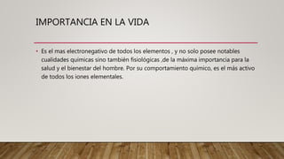 IMPORTANCIA EN LA VIDA
• Es el mas electronegativo de todos los elementos , y no solo posee notables
cualidades químicas sino también fisiológicas ,de la máxima importancia para la
salud y el bienestar del hombre. Por su comportamiento químico, es el más activo
de todos los iones elementales.
 