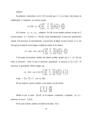 17
Solución:
Su polinomio característico es (𝜆 + 2)3
, de modo que, λ= -2 es el único valor propio, de
multiplicidad 3. Calculemos sus vectores propios.
(A -2I)𝑤 =
0
→ (
−0,5 0 0,5
0,5
−0,5
0
0
−0,5
0,5
) (
𝑣1
𝑣2
𝑣3
) = (
0
0
0
)
En el sistema 𝑣1 = 𝑣3 y 𝑣2 cualquiera. Por ello en este ejemplo podemos escoger los 2
vectores propios: 𝑢 = [1,0,1] y 𝑣 = [0,1,0] . Luego determinaremos el autovector generalizado
restante. Este autovector no necesariamente es proyección de alguno de estos vectores 𝑢 o 𝑣 , tan
solo que por lo general será de laguna combinación lineal de los mismos:
(A – 2I)𝑤 = 𝛼𝑢 + 𝛽𝑣  (
−0,5
0,5
0 0,5
0 −0,5
−0,5 0 0,5
) (
𝑤1
𝑤2
𝑤3
) = (
𝛼
𝛽
𝛼
)
Y este grupo de ecuaciones tendrán una solución posible, siempre que 𝛼 = −𝛽 . De este
modo el autovector sobre el cual el autovector generalizado se proyecta es [1,−1,1] : El
autovector 𝑤 generalizado deberá cumplir que:
(A – 2I)𝑤 = 𝛼𝑢 + 𝛽𝑣  (
−0,5
0,5
0 0,5
0 −0,5
−0,5 0 0,5
) (
𝑤1
𝑤2
𝑤3
) = (
1
−1
1
)
Luego −
𝑤1
2
+
𝑤3
2
= 1 , con 𝑤2 libre
De este modo los vectores solución a este sistema son de la forma
[
𝑤1
0
2 + 𝑤1
] + [
0
1
0
]
Debido al que el vector [0,1,0] ya lo teníamos considerado, escogiendo 𝑤1 = 1 ,
obtenemos el vector [1,0,3]
Por lo cual, la forma canónica de Jordan de la matriz M es
 
