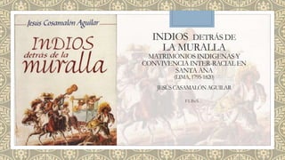 INDIOS DETRÁS DE
LA MURALLA
MATRIMONIOS INDIGENAS Y
CONVIVENCIA INTER-RACIAL EN
SANTA ANA
(LIMA,1795-1820)
JESÚSCASAMALÓNAGUILAR
FLBeS
 