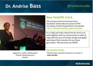 Dr. Andrise Bass
#CRinFlorida
@twitterhandle
Happiness is within, talking about
Climate change become a
Passion
Policy Analysis with Humanitarian Focus
Foundation. Master/Business Coach at PRIS
Consulting, Climate Change Mentor and Speaker
New York/NY, U.S.A
I am a Climate Reality Leader because…
It is a high and most critical time for all of us to
work together with our communities in order to
cope with the issue of climate change and global
warming to find a solution for our future
generation. We only have one EARTH.
My Favorite Quote:
“The best way to predict the future is to create it”
- Peter Drucker.
 