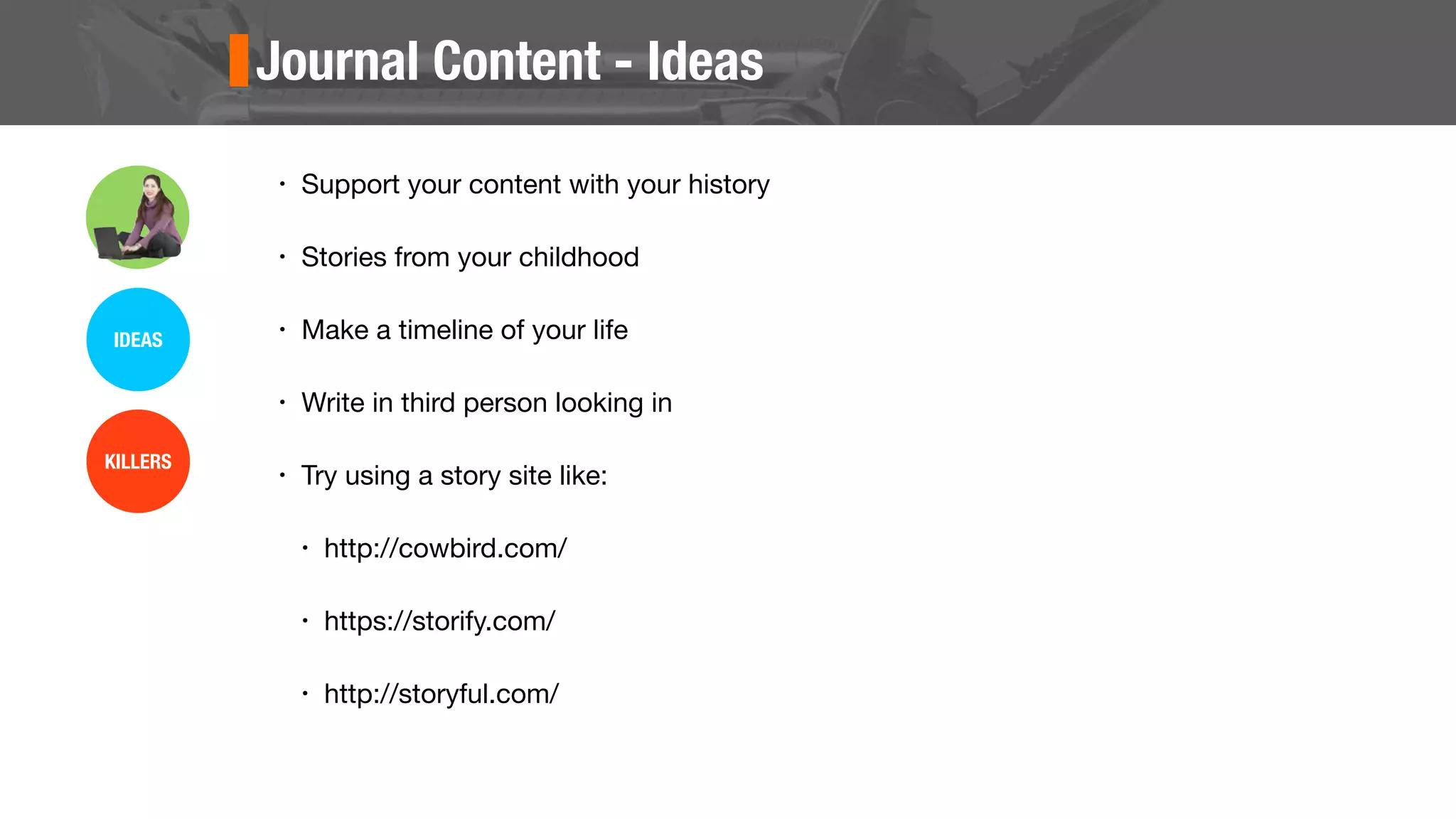 Journal Content - Ideas
• Support your content with your history
• Stories from your childhood
• Make a timeline of your life
• Write in third person looking in
• Try using a story site like:
• http://cowbird.com/
• https://storify.com/
• http://storyful.com/
IDEAS
KILLERS
 