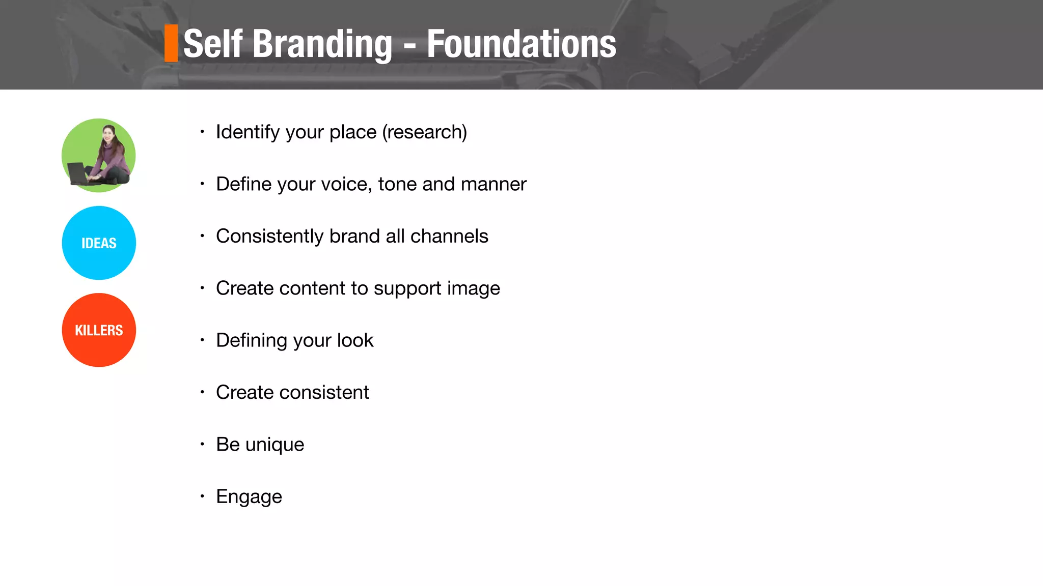 Self Branding - Foundations
• Identify your place (research)
• Deﬁne your voice, tone and manner
• Consistently brand all channels
• Create content to support image
• Deﬁning your look
• Create consistent
• Be unique
• Engage
IDEAS
KILLERS
 