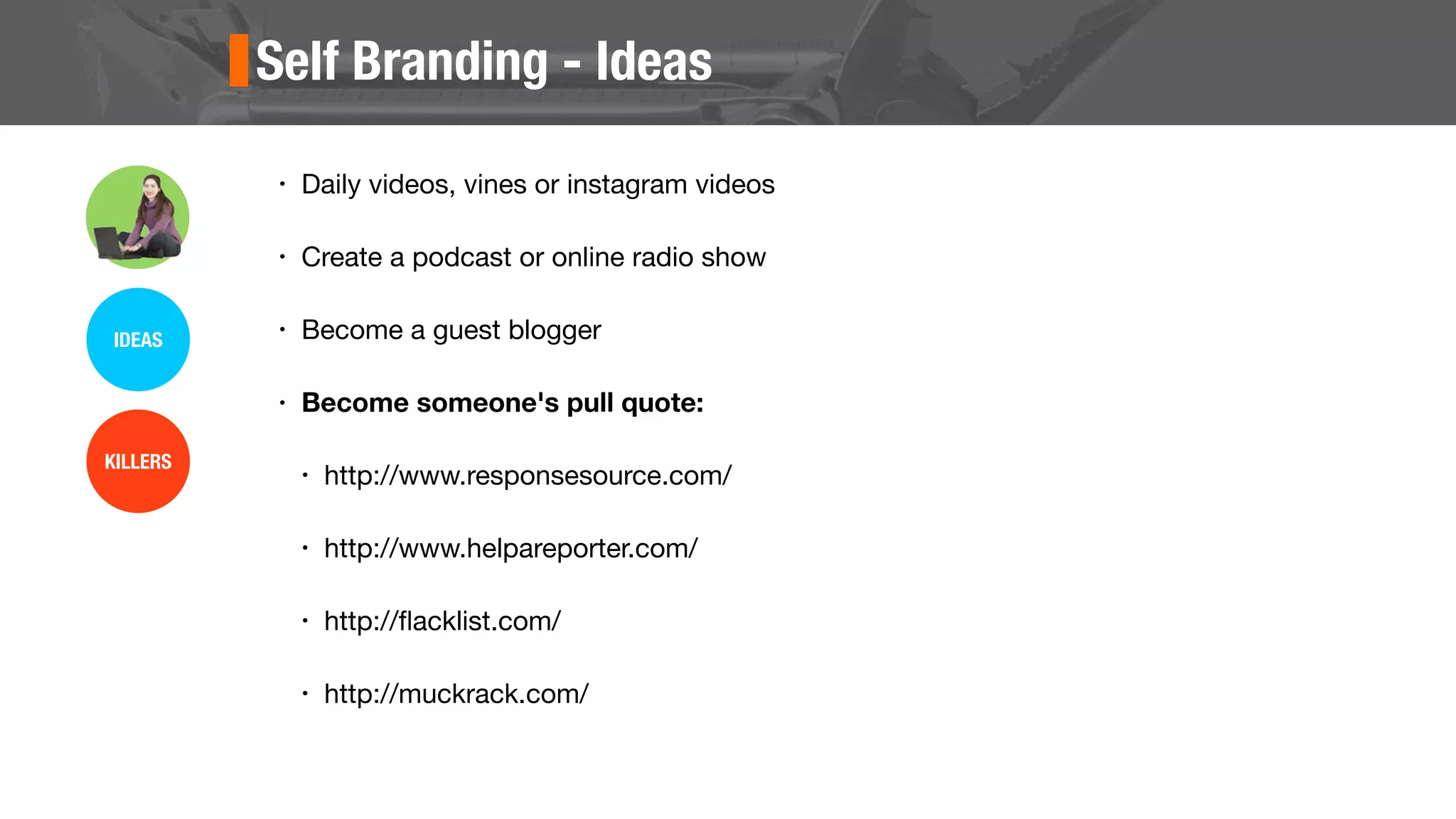 Self Branding - Ideas
• Daily videos, vines or instagram videos
• Create a podcast or online radio show
• Become a guest blogger
• Become someone's pull quote:
• http://www.responsesource.com/
• http://www.helpareporter.com/
• http://ﬂacklist.com/
• http://muckrack.com/
IDEAS
KILLERS
 