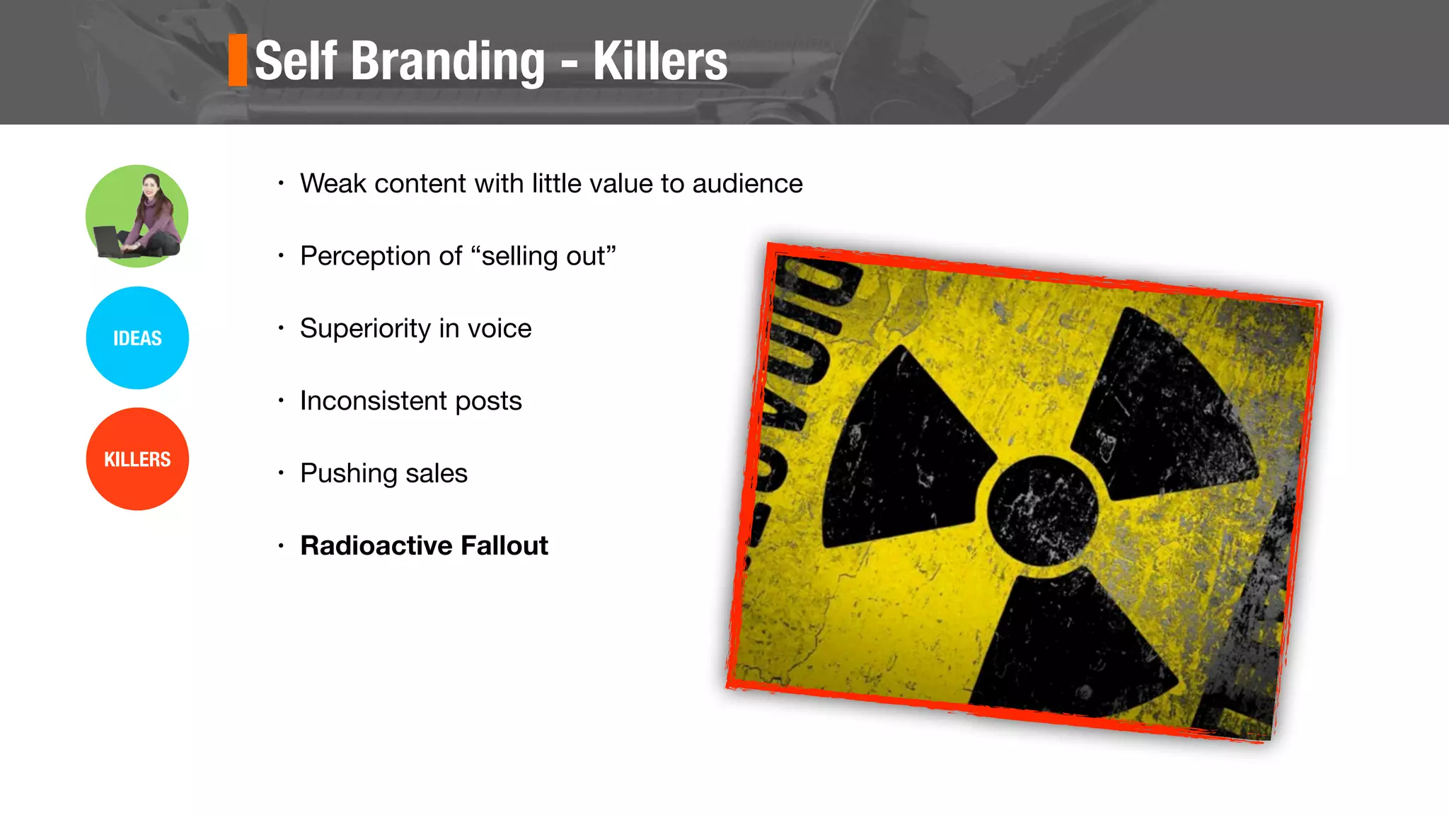 Self Branding - Killers
• Weak content with little value to audience
• Perception of “selling out”
• Superiority in voice
• Inconsistent posts
• Pushing sales
• Radioactive Fallout
IDEAS
KILLERS
 