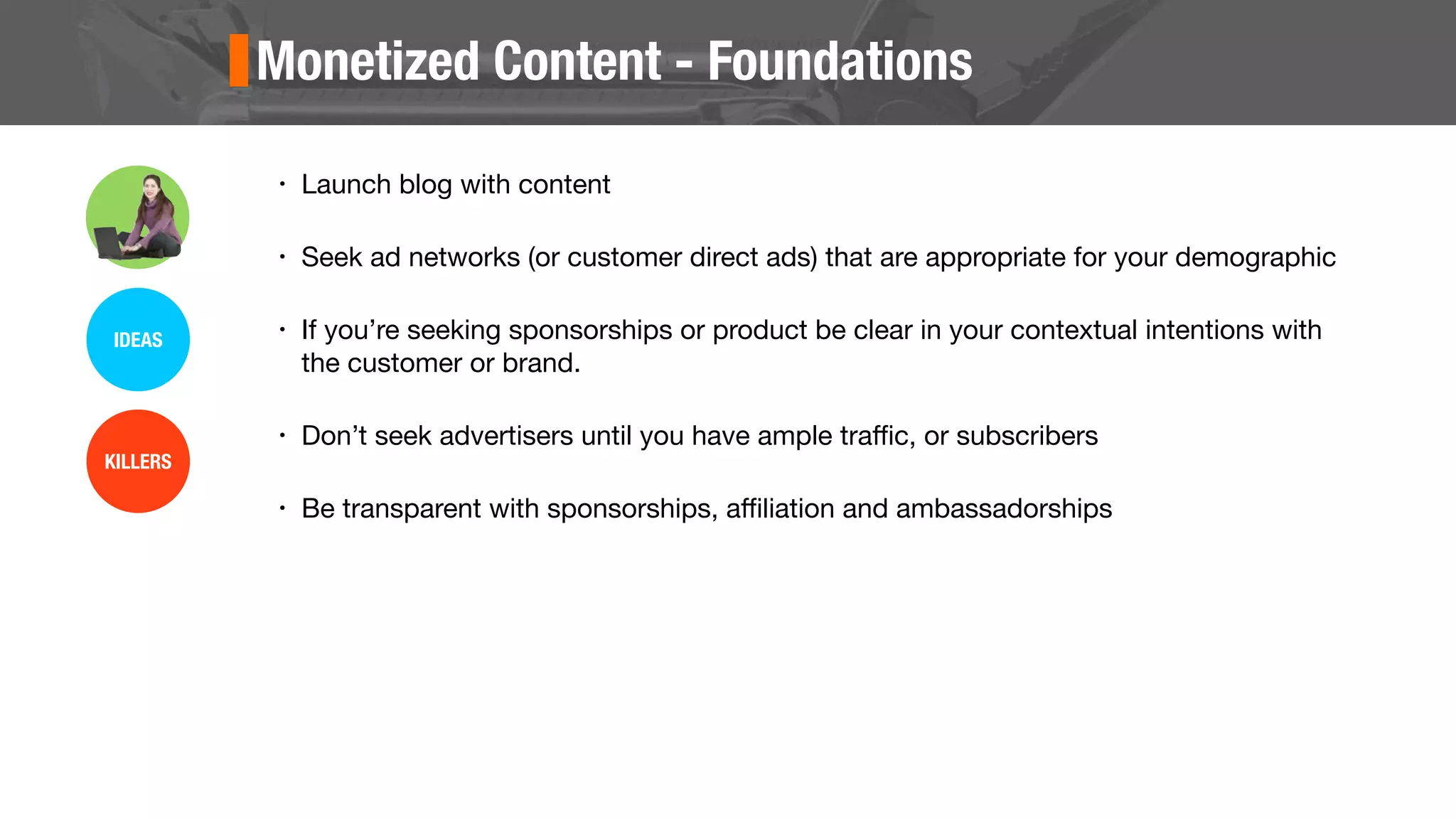 Monetized Content - Foundations
• Launch blog with content
• Seek ad networks (or customer direct ads) that are appropriate for your demographic
• If you’re seeking sponsorships or product be clear in your contextual intentions with
the customer or brand.
• Don’t seek advertisers until you have ample traﬃc, or subscribers
• Be transparent with sponsorships, aﬃliation and ambassadorships
IDEAS
KILLERS
 