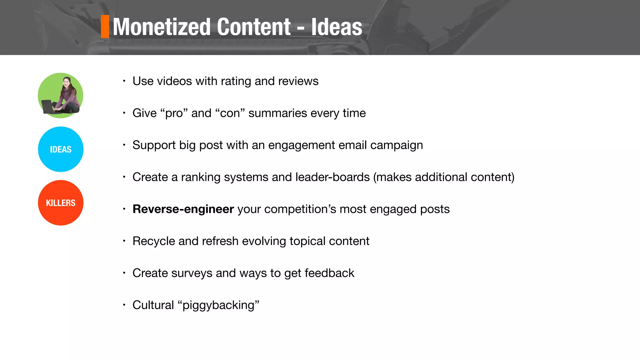 Monetized Content - Ideas
• Use videos with rating and reviews
• Give “pro” and “con” summaries every time
• Support big post with an engagement email campaign
• Create a ranking systems and leader-boards (makes additional content)
• Reverse-engineer your competition’s most engaged posts
• Recycle and refresh evolving topical content
• Create surveys and ways to get feedback
• Cultural “piggybacking”
IDEAS
KILLERS
 