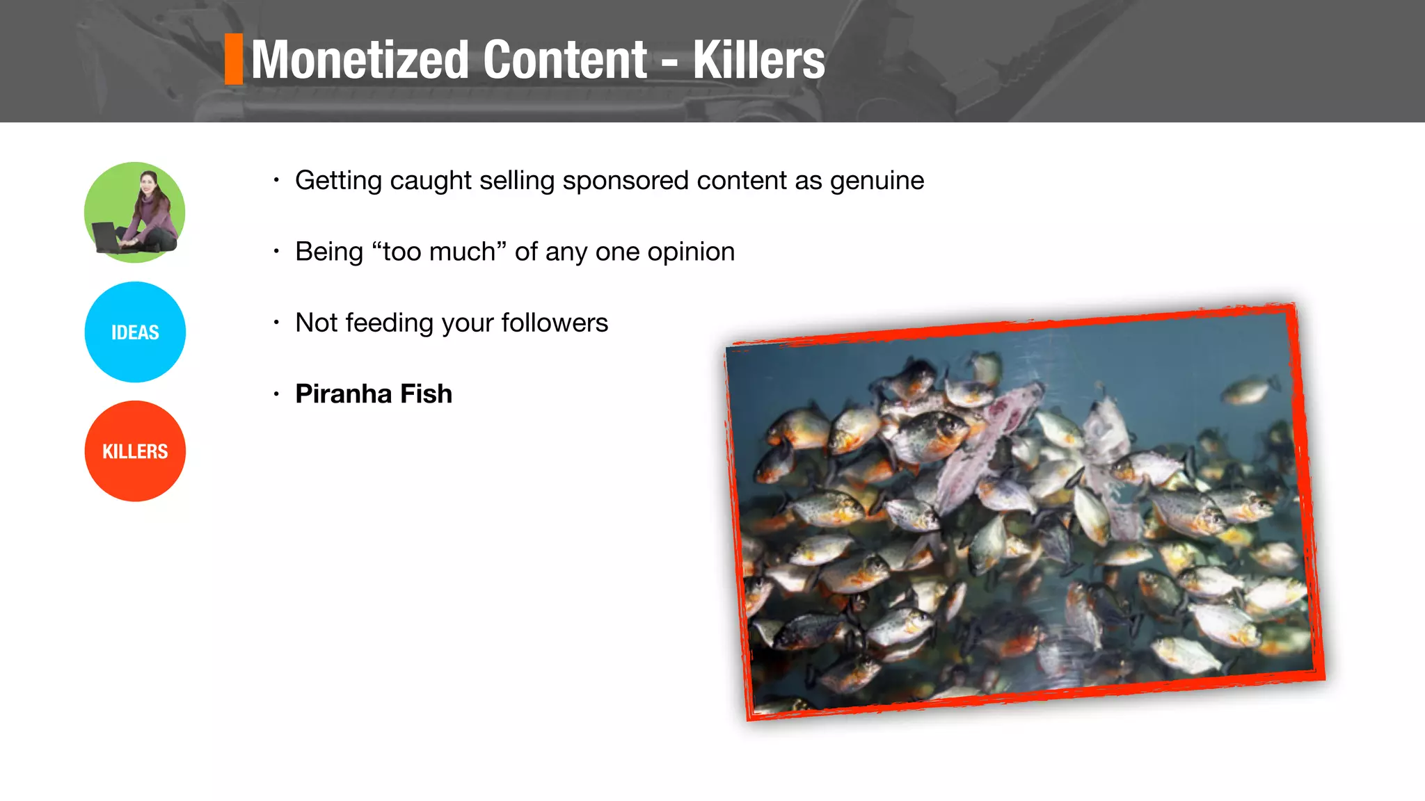 Monetized Content - Killers
• Getting caught selling sponsored content as genuine
• Being “too much” of any one opinion
• Not feeding your followers
• Piranha Fish
IDEAS
KILLERS
 