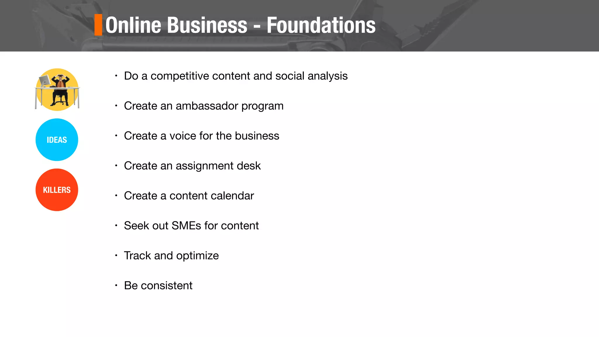 Online Business - Foundations
• Do a competitive content and social analysis
• Create an ambassador program
• Create a voice for the business
• Create an assignment desk
• Create a content calendar
• Seek out SMEs for content
• Track and optimize
• Be consistent
IDEAS
KILLERS
 