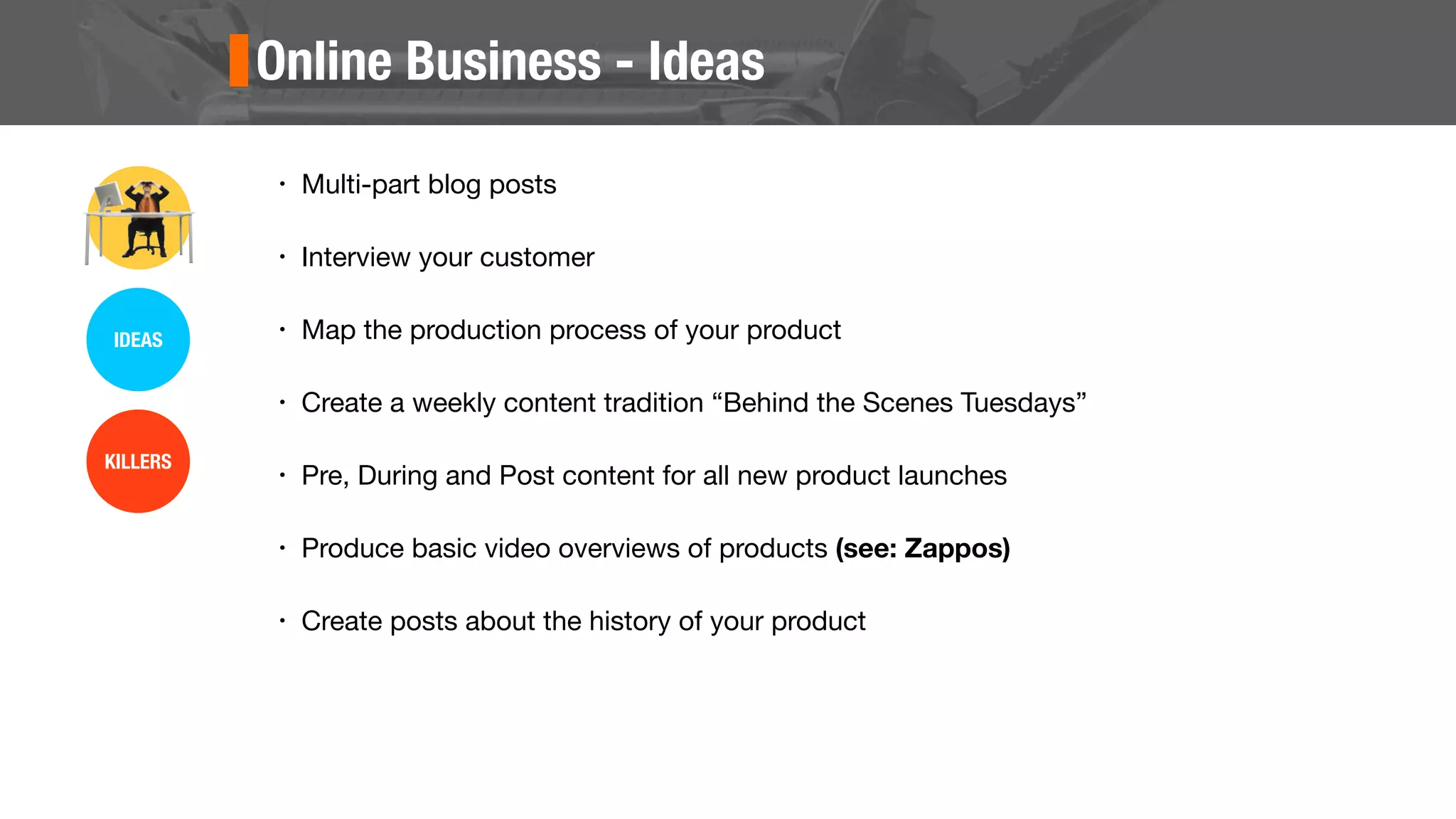 Online Business - Ideas
• Multi-part blog posts
• Interview your customer
• Map the production process of your product
• Create a weekly content tradition “Behind the Scenes Tuesdays”
• Pre, During and Post content for all new product launches
• Produce basic video overviews of products (see: Zappos)
• Create posts about the history of your product
IDEAS
KILLERS
 