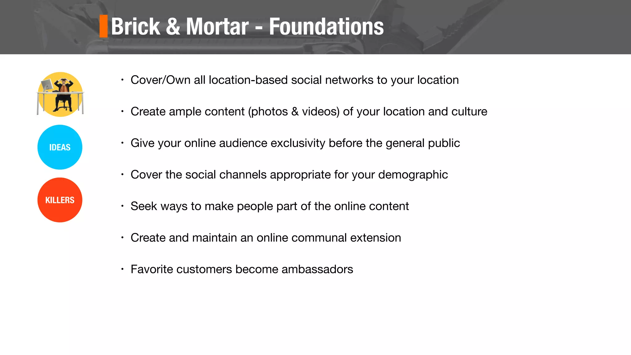 Brick & Mortar - Foundations
• Cover/Own all location-based social networks to your location
• Create ample content (photos & videos) of your location and culture
• Give your online audience exclusivity before the general public
• Cover the social channels appropriate for your demographic
• Seek ways to make people part of the online content
• Create and maintain an online communal extension
• Favorite customers become ambassadors
IDEAS
KILLERS
 