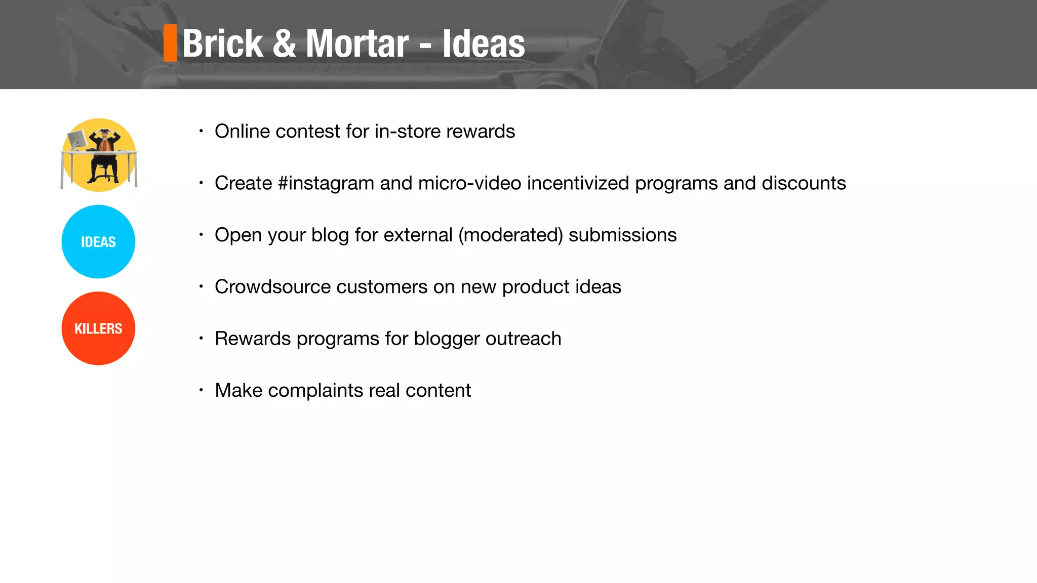 Brick & Mortar - Ideas
• Online contest for in-store rewards
• Create #instagram and micro-video incentivized programs and discounts
• Open your blog for external (moderated) submissions
• Crowdsource customers on new product ideas
• Rewards programs for blogger outreach
• Make complaints real content
IDEAS
KILLERS
 