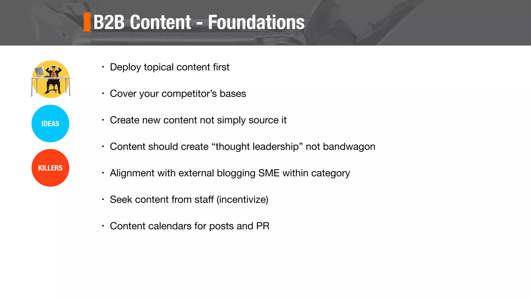 B2B Content - Foundations
• Deploy topical content ﬁrst
• Cover your competitor’s bases
• Create new content not simply source it
• Content should create “thought leadership” not bandwagon
• Alignment with external blogging SME within category
• Seek content from staﬀ (incentivize)
• Content calendars for posts and PR
IDEAS
KILLERS
 