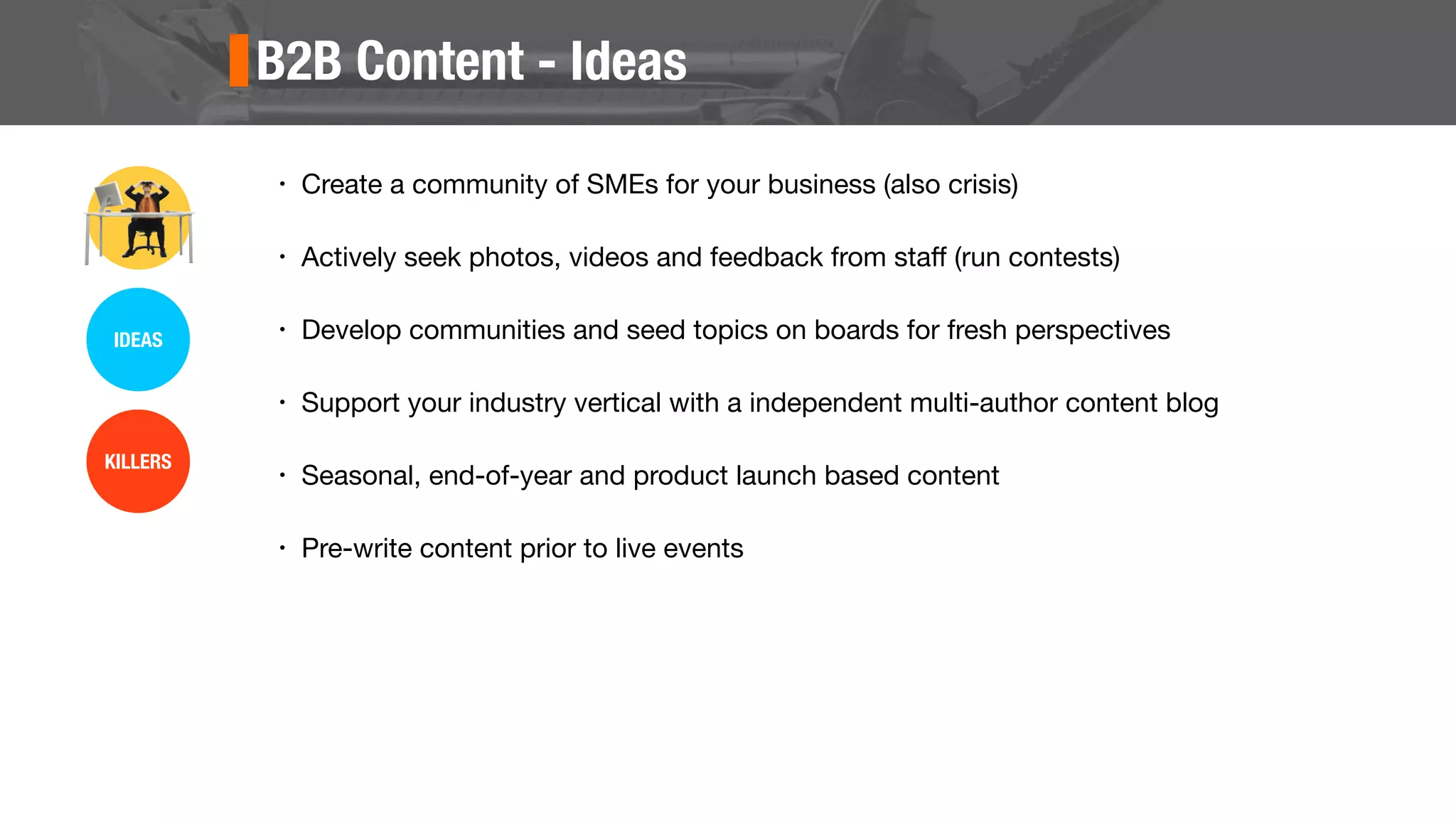 B2B Content - Ideas
• Create a community of SMEs for your business (also crisis)
• Actively seek photos, videos and feedback from staﬀ (run contests)
• Develop communities and seed topics on boards for fresh perspectives
• Support your industry vertical with a independent multi-author content blog
• Seasonal, end-of-year and product launch based content
• Pre-write content prior to live events
IDEAS
KILLERS
 