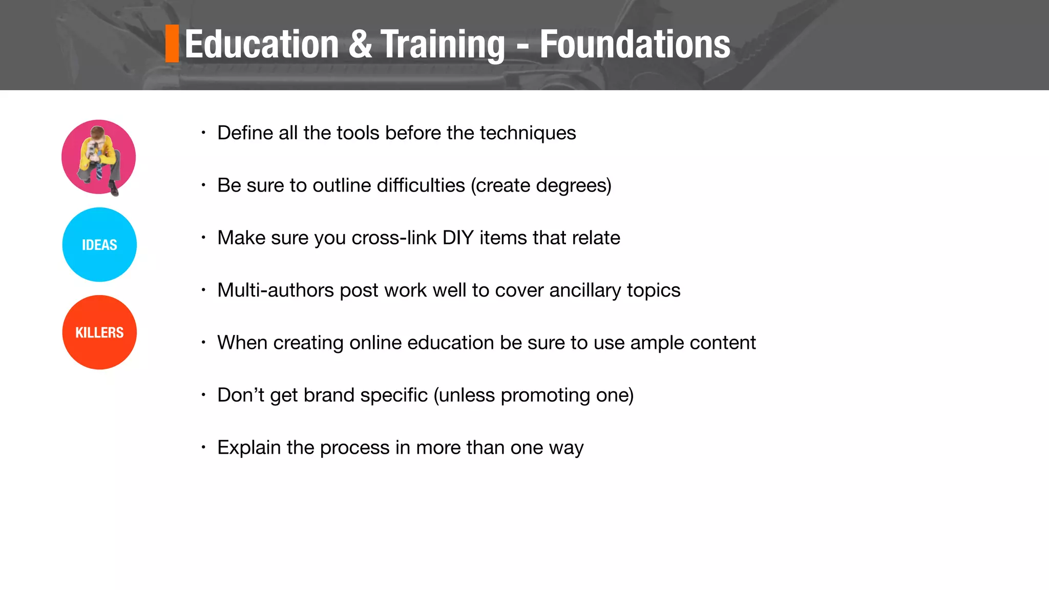 Education & Training - Foundations
• Deﬁne all the tools before the techniques
• Be sure to outline diﬃculties (create degrees)
• Make sure you cross-link DIY items that relate
• Multi-authors post work well to cover ancillary topics
• When creating online education be sure to use ample content
• Don’t get brand speciﬁc (unless promoting one)
• Explain the process in more than one way
IDEAS
KILLERS
 