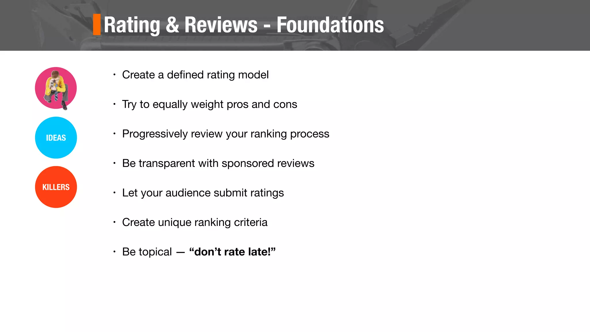 Rating & Reviews - Foundations
• Create a deﬁned rating model
• Try to equally weight pros and cons
• Progressively review your ranking process
• Be transparent with sponsored reviews
• Let your audience submit ratings
• Create unique ranking criteria
• Be topical — “don’t rate late!”
IDEAS
KILLERS
 