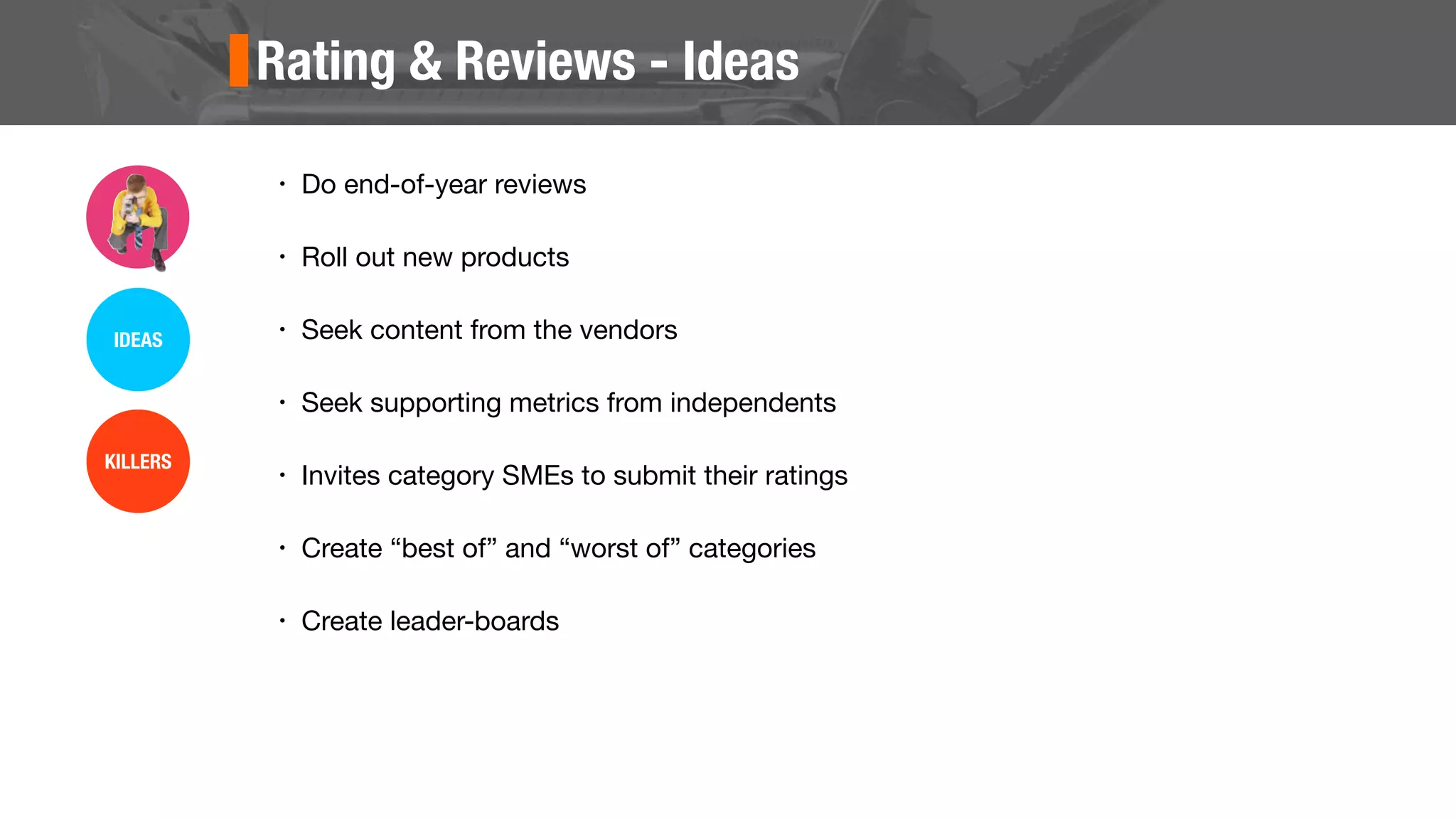 Rating & Reviews - Ideas
• Do end-of-year reviews
• Roll out new products
• Seek content from the vendors
• Seek supporting metrics from independents
• Invites category SMEs to submit their ratings
• Create “best of” and “worst of” categories
• Create leader-boards
IDEAS
KILLERS
 