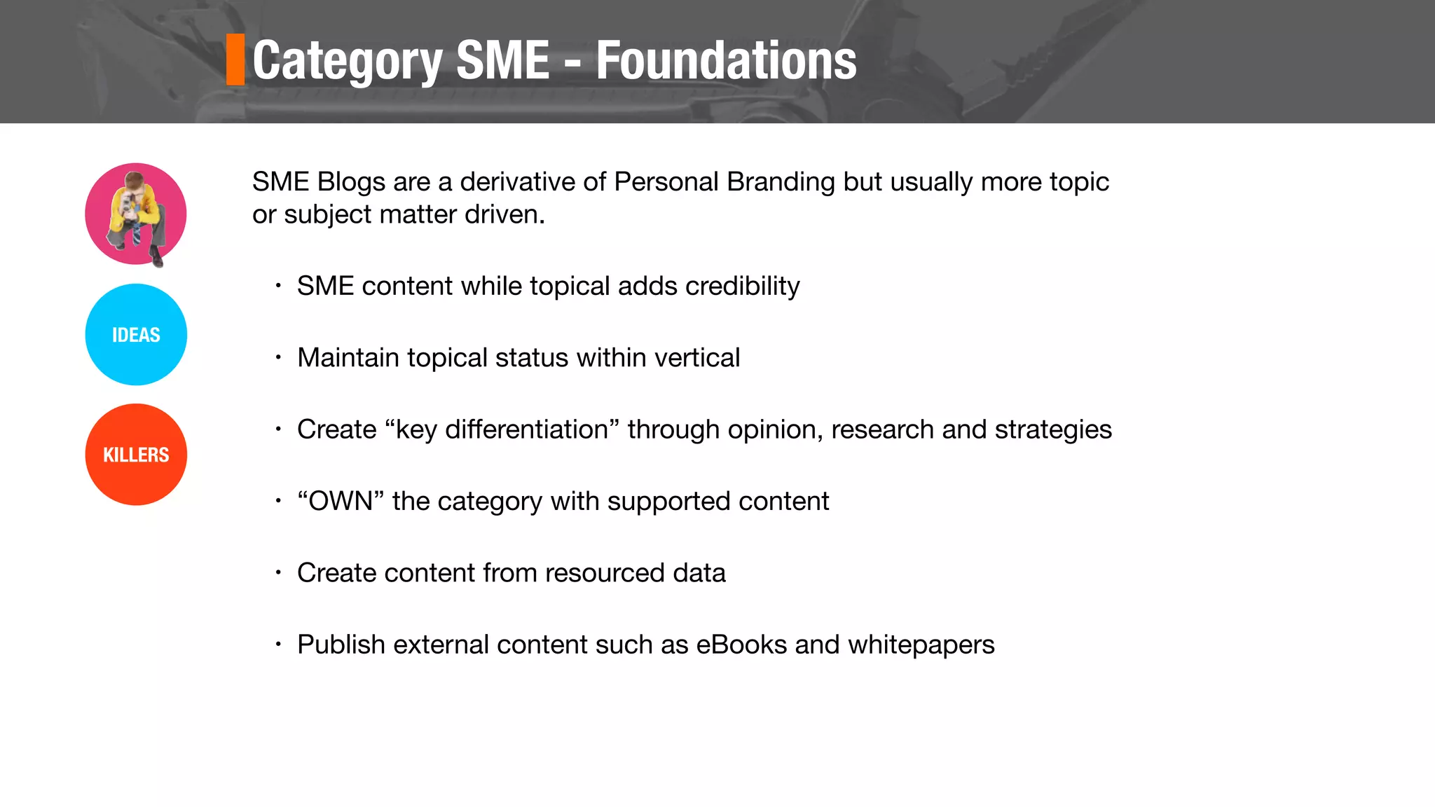 Category SME - Foundations
SME Blogs are a derivative of Personal Branding but usually more topic
or subject matter driven.
• SME content while topical adds credibility
• Maintain topical status within vertical
• Create “key diﬀerentiation” through opinion, research and strategies
• “OWN” the category with supported content
• Create content from resourced data
• Publish external content such as eBooks and whitepapers
IDEAS
KILLERS
 