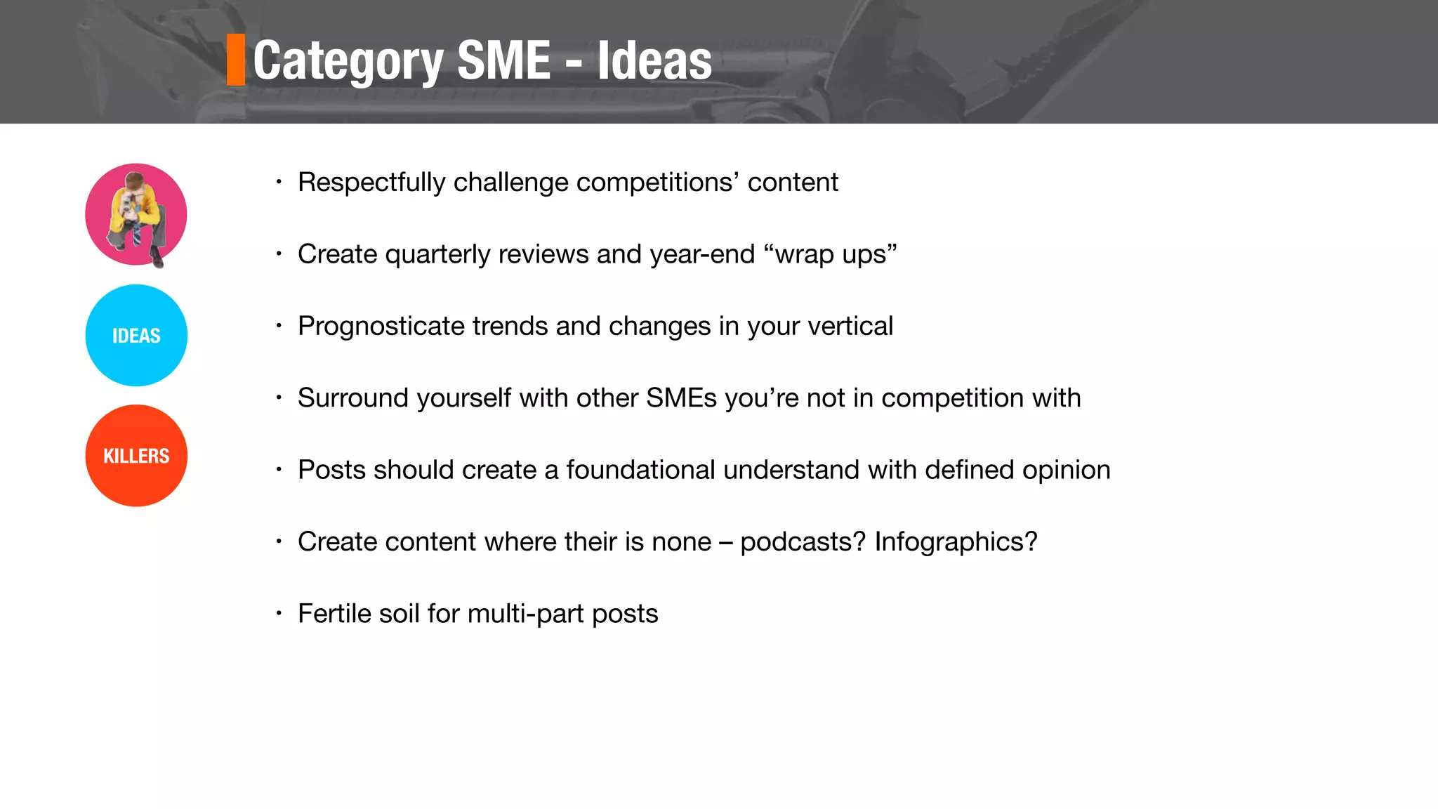 Category SME - Ideas
• Respectfully challenge competitions’ content
• Create quarterly reviews and year-end “wrap ups”
• Prognosticate trends and changes in your vertical
• Surround yourself with other SMEs you’re not in competition with
• Posts should create a foundational understand with deﬁned opinion
• Create content where their is none – podcasts? Infographics?
• Fertile soil for multi-part posts
IDEAS
KILLERS
 
