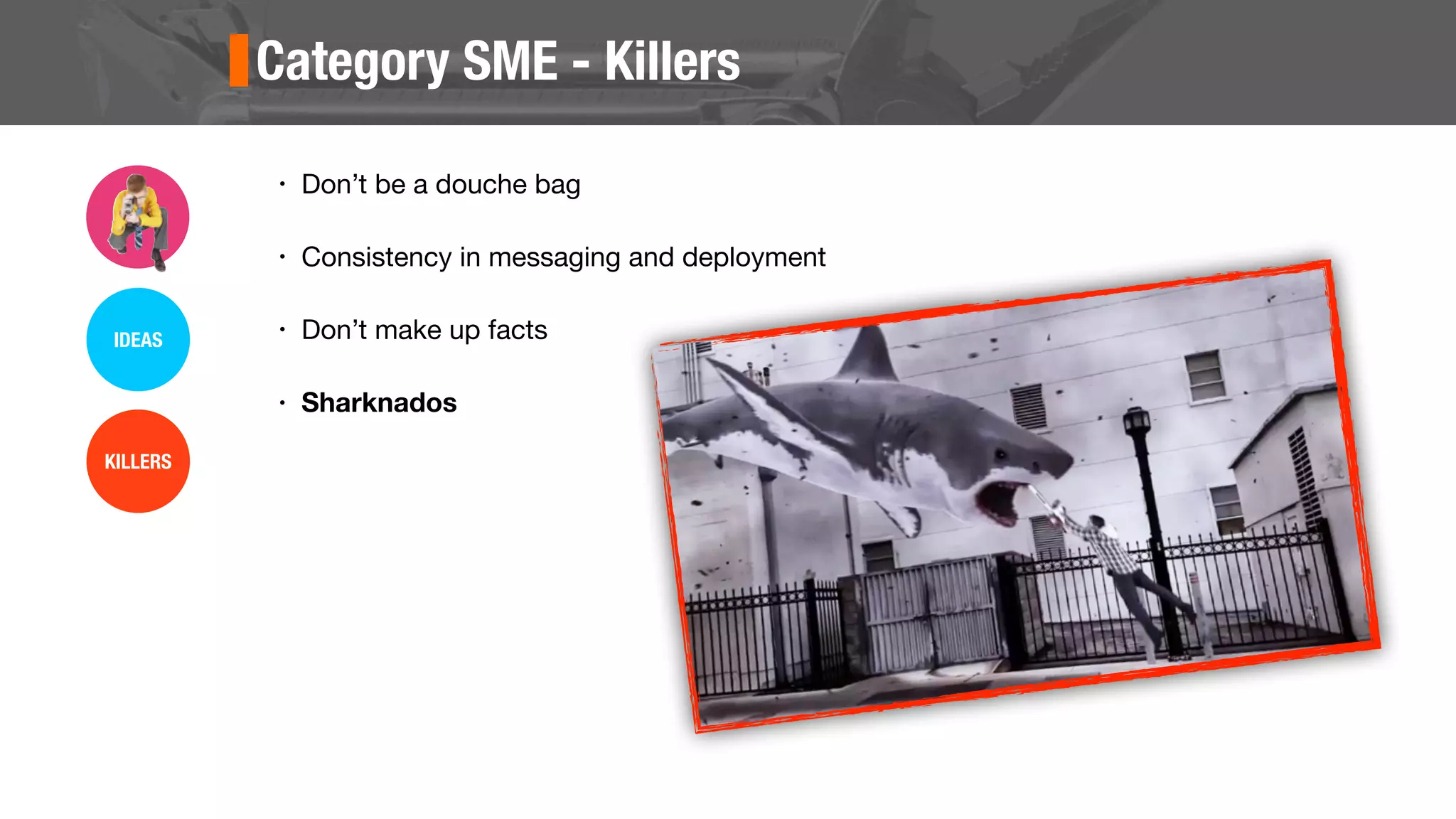 Category SME - Killers
• Don’t be a douche bag
• Consistency in messaging and deployment
• Don’t make up facts
• Sharknados
IDEAS
KILLERS
 