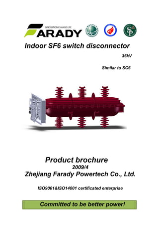  
 
Indoor SF6 switch disconnector
36kV
Similar to SC6
Product brochure
2009/4
Zhejiang Farady Powertech Co., Ltd.
ISO9001&ISO14001 certificated enterprise
Committed to be better power!
 