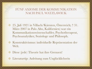 FÜNF AXIOME DER KOMMUNIKATION
       NACH PAUL WATZLAWICK


25. Juli 1921 in Villach/Kärnten, Österreich; † 31.
März 2007 in Palo Alto, Kalifornien) war ein
Kommunikationswissenschaftler, Psychotherapeut,
Psychoanalytiker, Soziologe und Philosoph.
Konstruktivismus: individuelle Repräsentation der
Welt.
Diese (jede) Theorie hat ihre Grenzen!
Literaturtip: Anleitung zum Unglücklichsein
 