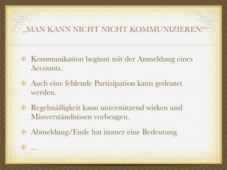„MAN KANN NICHT NICHT KOMMUNIZIEREN!“


 Kommunikation beginnt mit der Anmeldung eines
 Accounts.
 Auch eine fehlende Partizipation kann gedeutet
 werden.
 Regelmäßigkeit kann unterstützend wirken und
 Missverständnissen vorbeugen.
 Abmeldung/Ende hat immer eine Bedeutung.
 ...
 