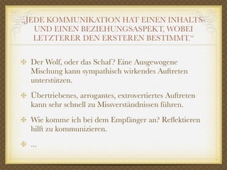 „JEDE KOMMUNIKATION HAT EINEN INHALTS-
   UND EINEN BEZIEHUNGSASPEKT, WOBEI
   LETZTERER DEN ERSTEREN BESTIMMT.“


 Der Wolf, oder das Schaf ? Eine Ausgewogene
 Mischung kann sympathisch wirkendes Auftreten
 unterstützen.
 Übertriebenes, arrogantes, extrovertiertes Auftreten
 kann sehr schnell zu Missverständnissen führen.
 Wie komme ich bei dem Empfänger an? Reﬂektieren
 hilft zu kommunizieren.
 ...
 