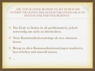 „DIE NATUR EINER BEZIEHUNG IST DURCH DIE
INTERPUNKTIONEN DER KOMMUNIKATIONSABLÄUFE
         SEITENS DER PARTNER BEDINGT.“



 Das Ende zu ﬁnden ist oft problematisch, jedoch
 notwendig um nicht zu überfordern.
 Neue Kommunikationsstränge als neu erkennen
 lassen.
 Bezug zu alten Kommunikationssträngen markieren,
 hervorheben und sinnvoll nutzen.
 ...
 