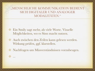 „MENSCHLICHE KOMMUNIKATION BEDIENT
    SICH DIGITALER UND ANALOGER
            MODALITÄTEN.“



 Ein Smily sagt mehr, als viele Worte. Visuelle
 Möglichkeiten, wo es Sinn macht nutzen.
 Auch zwischen den Zeilen kann gelesen werden.
 Wirkung prüfen, ggf. klarstellen.
 Nachfragen um Missverständnissen vorzubeugen.
 ...
 