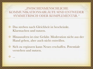 „ZWISCHENMENSCHLICHE
KOMMUNIKATIONSABLÄUFE SIND ENTWEDER
  SYMMETRISCH ODER KOMPLEMENTÄR.“


 Das streben nach Gleichheit ist beschränkt.
 Klarmachen und nutzen.
 Hinausufern ist eine Gefahr. Moderation nicht aus der
 Hand geben, aber auch nicht entreißen.
 Sich zu ergänzen kann Neues erschaffen. Potentiale
 verstehen und nutzen.
 ...
 