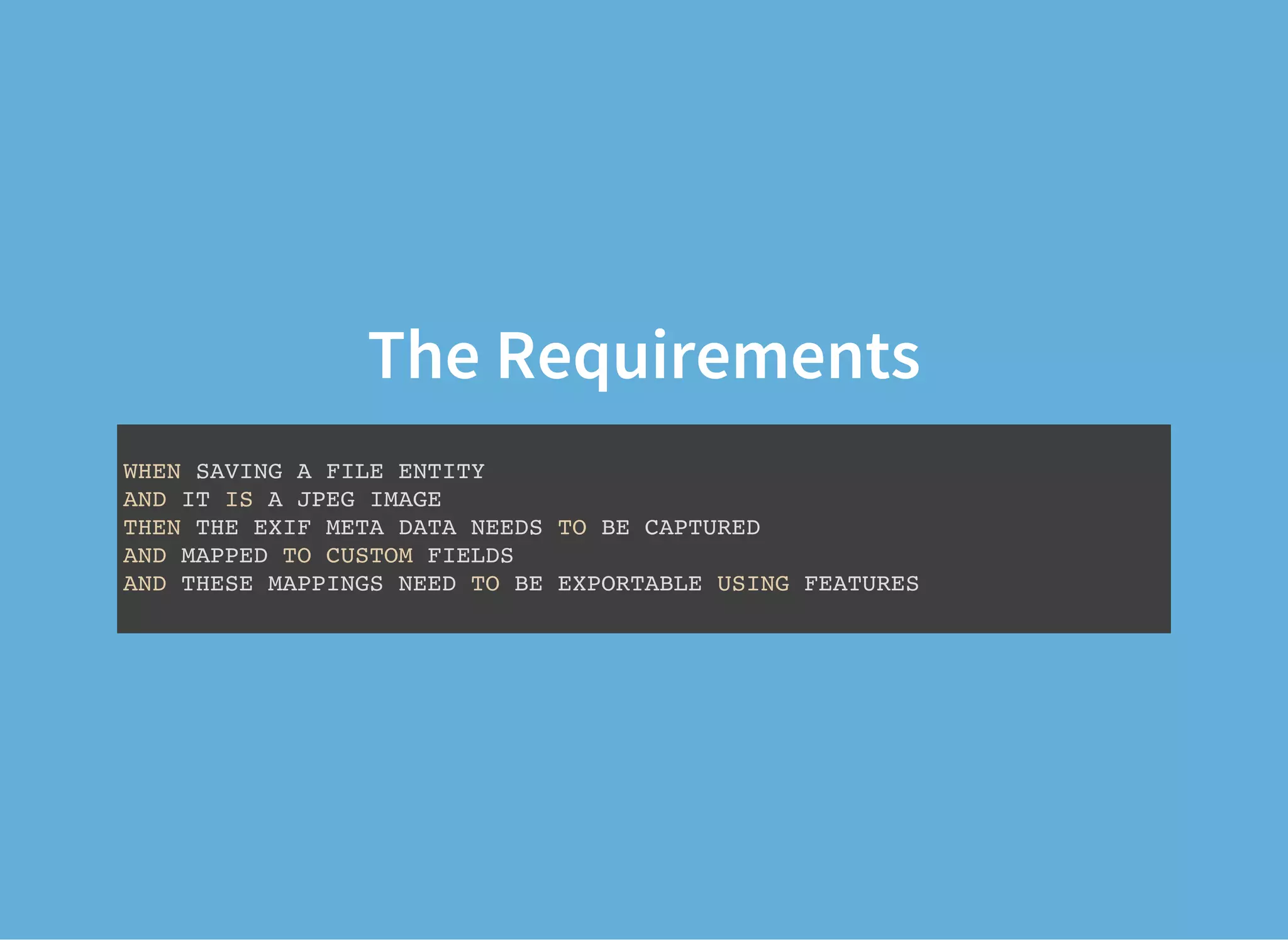 The Requirements
WHEN SAVING A FILE ENTITY
AND IT IS A JPEG IMAGE
THEN THE EXIF META DATA NEEDS TO BE CAPTURED
AND MAPPED TO CUSTOM FIELDS
AND THESE MAPPINGS NEED TO BE EXPORTABLE USING FEATURES
 